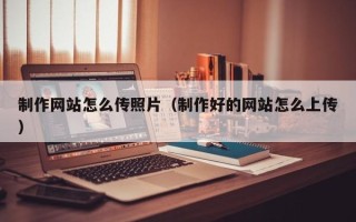 德清制作网站怎么传照片（制作好的网站怎么上传）