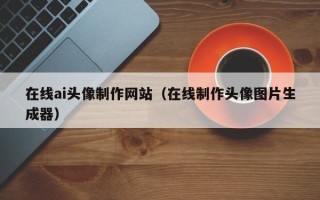 德清在线ai头像制作网站（在线制作头像图片生成器）