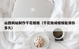 德清山西网站制作干花相框（干花做成相框能保存多久）