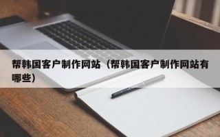 德清帮韩国客户制作网站（帮韩国客户制作网站有哪些）